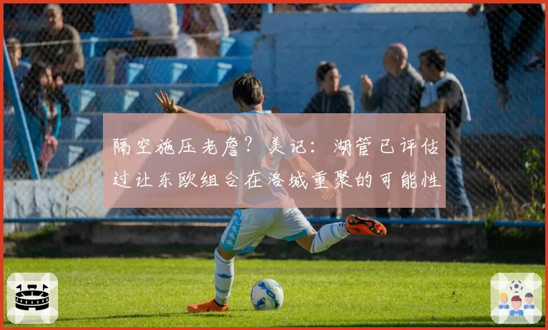 隔空施压老詹?美记:湖管已评估过让东欧组合在洛城重聚的可能性