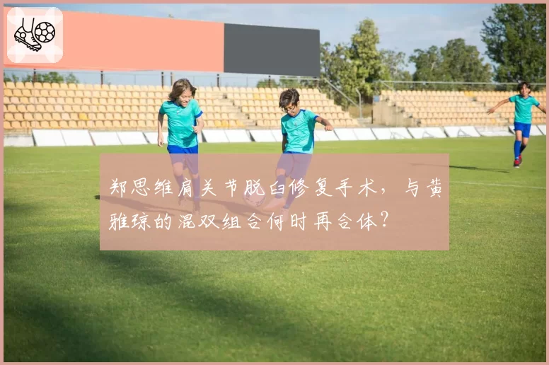 郑思维肩关节脱臼修复手术,与黄雅琼的混双组合何时再合体?