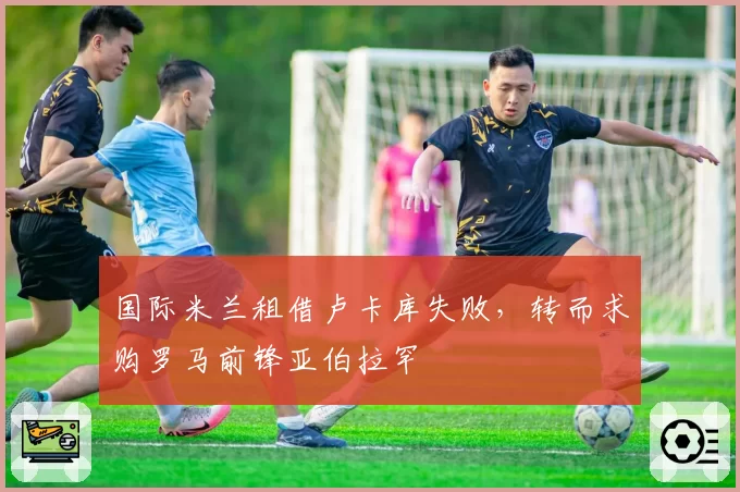 国际米兰租借卢卡库失败，转而求购罗马前锋亚伯拉罕