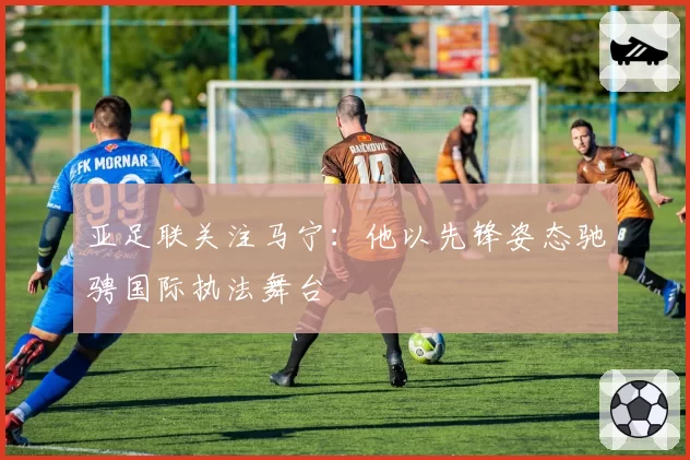 亚足联关注马宁:他以先锋姿态驰骋国际执法舞台