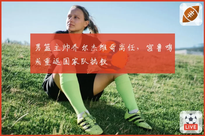 男篮主帅乔尔杰维奇离任，宫鲁鸣或重返国家队执教