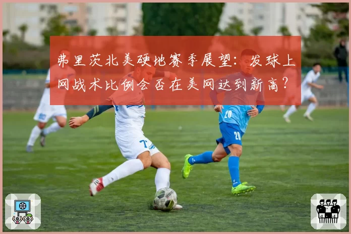 弗里茨北美硬地赛季展望：发球上网战术比例会否在美网达到新高？