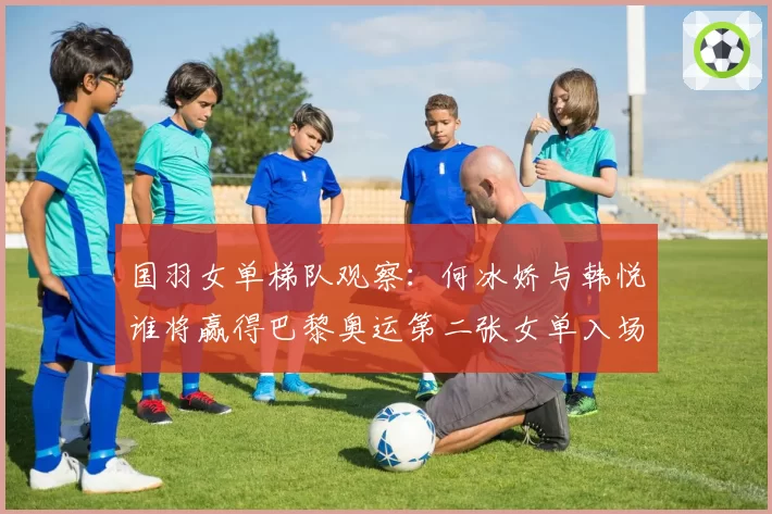 国羽女单梯队观察：何冰娇与韩悦谁将赢得巴黎奥运第二张女单入场券？