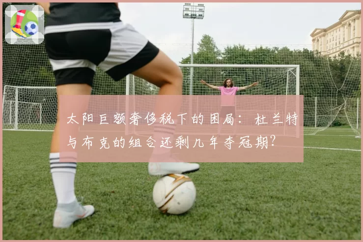 太阳巨额奢侈税下的困局：杜兰特与布克的组合还剩几年夺冠期？