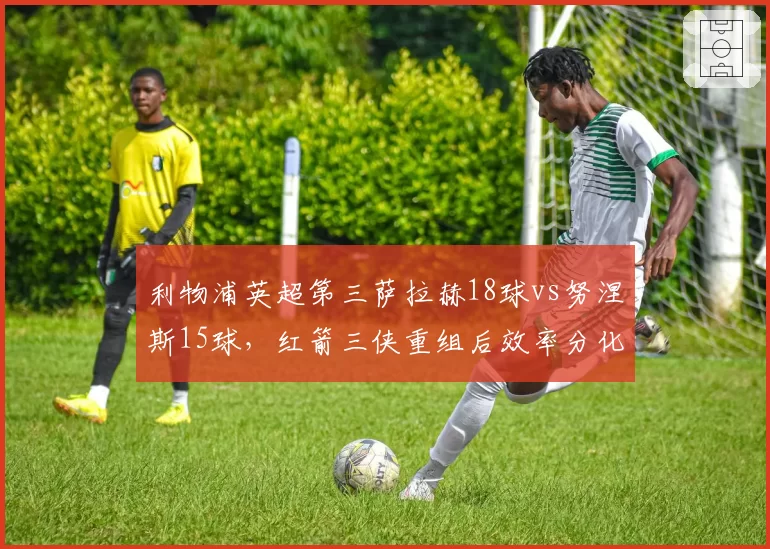 利物浦英超第三萨拉赫18球vs努涅斯15球，红箭三侠重组后效率分化