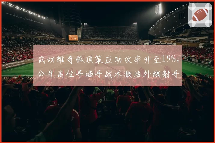 武切维奇弧顶策应助攻率升至19%，公牛高位手递手战术激活外线射手
