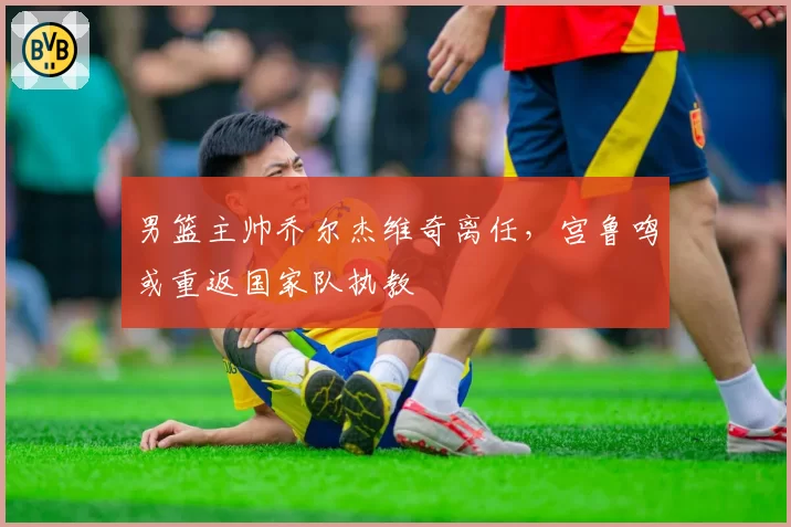 男篮主帅乔尔杰维奇离任,宫鲁鸣或重返国家队执教