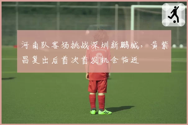 河南队客场挑战深圳新鹏城,黄紫昌复出后首次首发机会临近