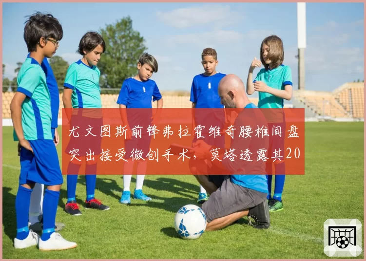 尤文图斯前锋弗拉霍维奇腰椎间盘突出接受微创手术，莫塔透露其2026年10月试训复出