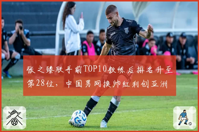 张之臻联手前TOP10教练后排名升至第28位,中国男网换帅红利创亚洲新高