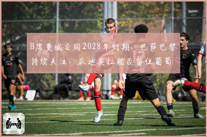 B席曼城合同2028年到期，巴萨巴黎持续关注，瓜迪奥拉能否留住葡萄牙双核？