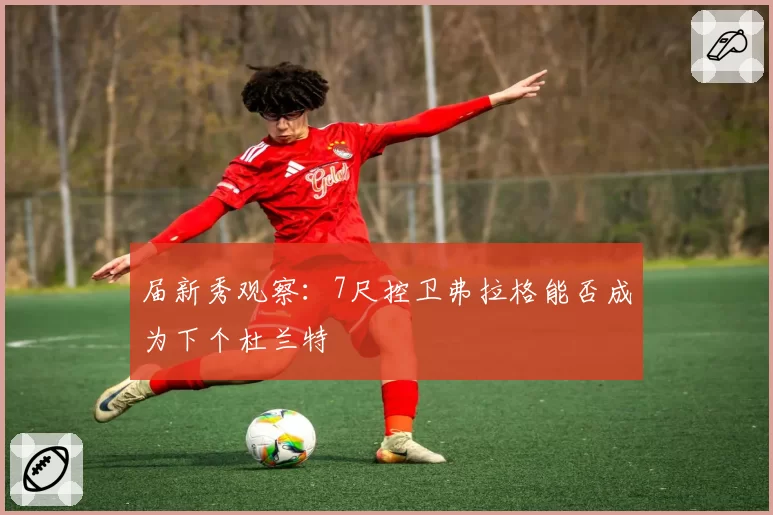 届新秀观察：7尺控卫弗拉格能否成为下个杜兰特