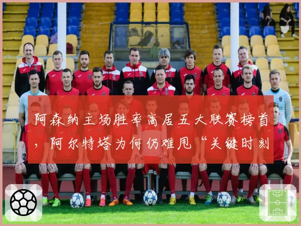 阿森纳主场胜率高居五大联赛榜首，阿尔特塔为何仍难甩“关键时刻掉链子”标签？
