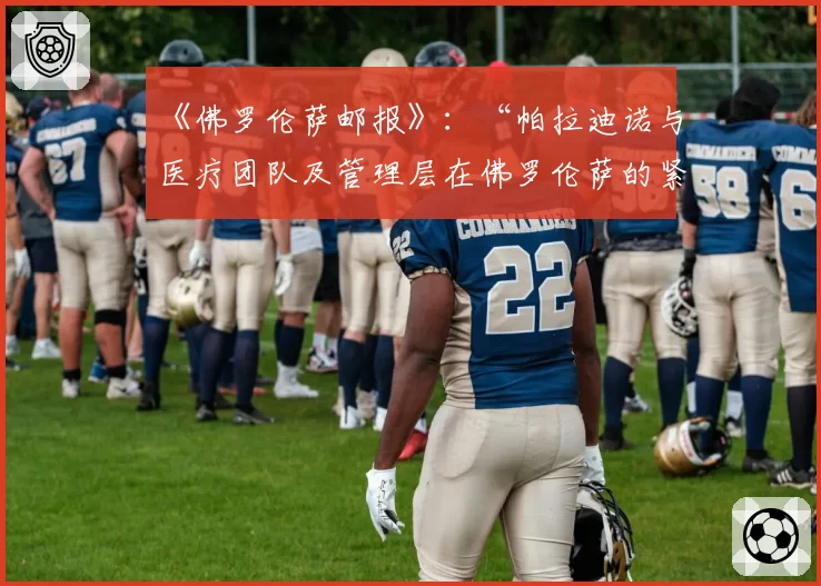 《佛罗伦萨邮报》:“帕拉迪诺与医疗团队及管理层在佛罗伦萨的紧张关系”——幕后故事