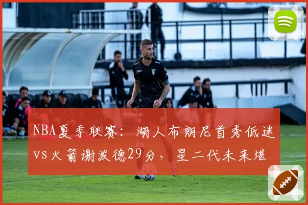 NBA夏季联赛:湖人布朗尼首秀低迷vs火箭谢泼德29分,星二代未来堪忧