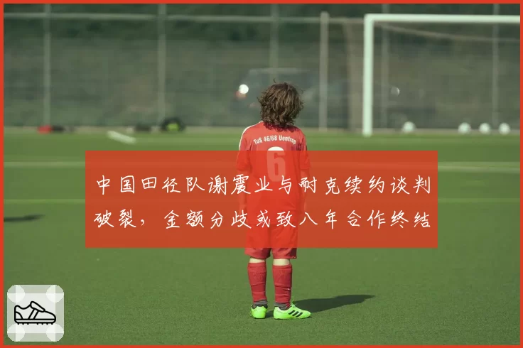 中国田径队谢震业与耐克续约谈判破裂，金额分歧或致八年合作终结