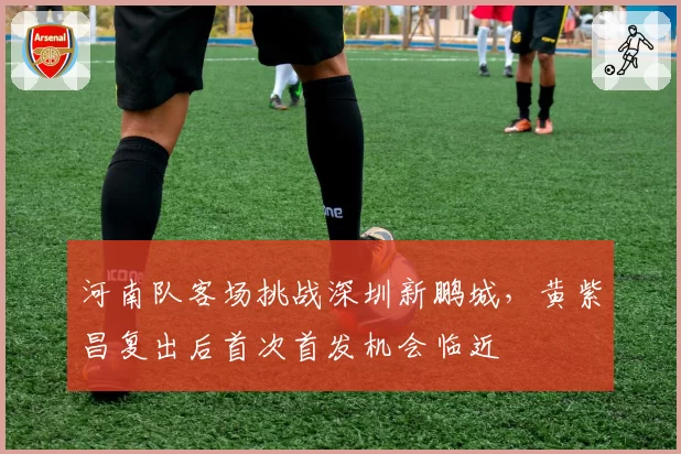 河南队客场挑战深圳新鹏城,黄紫昌复出后首次首发机会临近