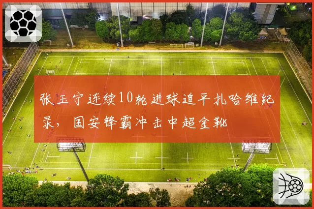 张玉宁连续10轮进球追平扎哈维纪录，国安锋霸冲击中超金靴
