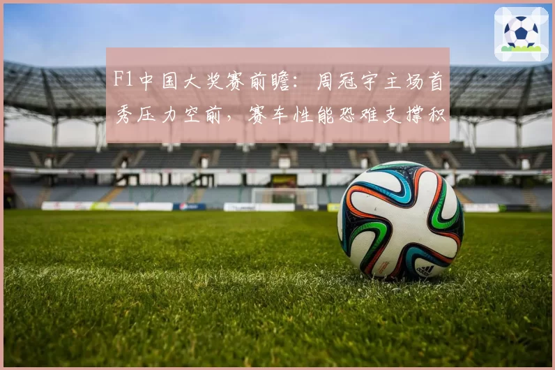 F1中国大奖赛前瞻：周冠宇主场首秀压力空前，赛车性能恐难支撑积分梦想