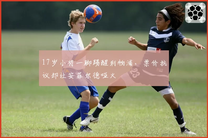 17岁小将一脚踢醒利物浦，票价抗议却让安菲尔德哑火