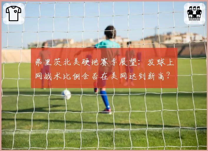 弗里茨北美硬地赛季展望：发球上网战术比例会否在美网达到新高？