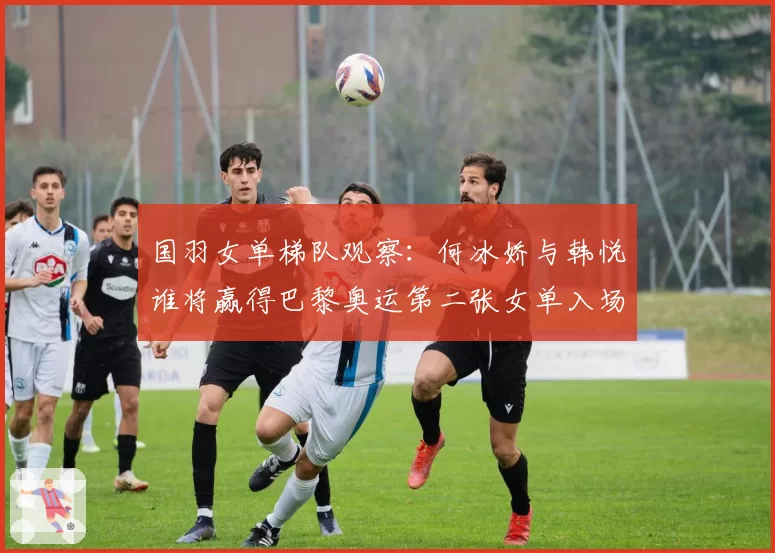 国羽女单梯队观察：何冰娇与韩悦谁将赢得巴黎奥运第二张女单入场券？