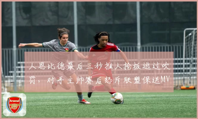 人恩比德最后三秒推人抢板逃过吹罚，对手主帅赛后怒斥联盟保送MVP