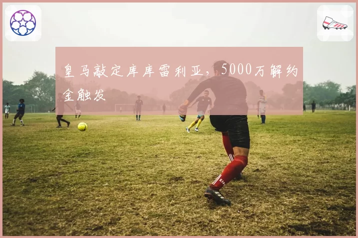 皇马敲定库库雷利亚,5000万解约金触发