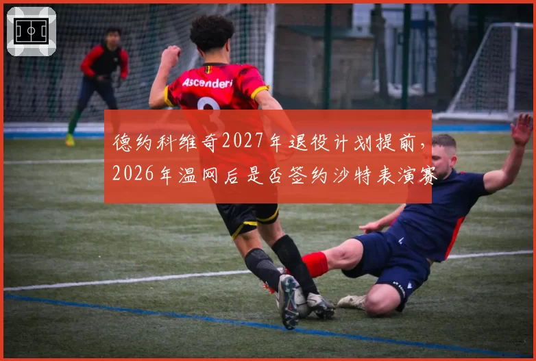 德约科维奇2027年退役计划提前，2026年温网后是否签约沙特表演赛？