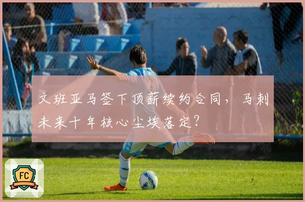 文班亚马签下顶薪续约合同，马刺未来十年核心尘埃落定？