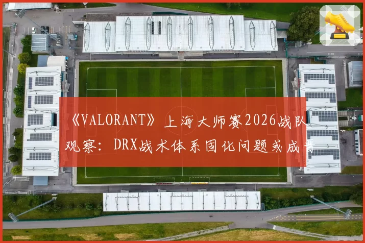 《VALORANT》上海大师赛2026战队观察：DRX战术体系固化问题或成晋级隐患