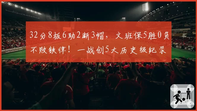 32分8板6助2断3帽,文班保5胜0负不败铁律!一战创5大历史级纪录