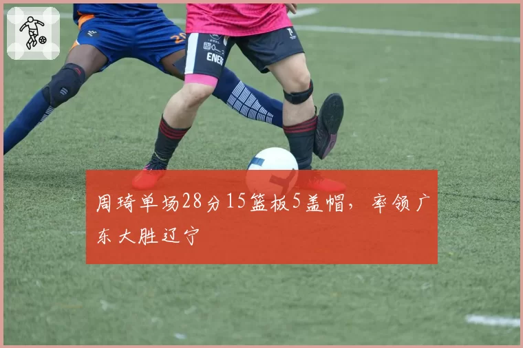 周琦单场28分15篮板5盖帽,率领广东大胜辽宁