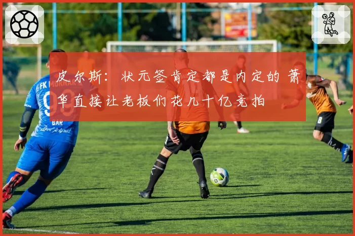 皮尔斯：状元签肯定都是内定的 萧华直接让老板们花几十亿竞拍