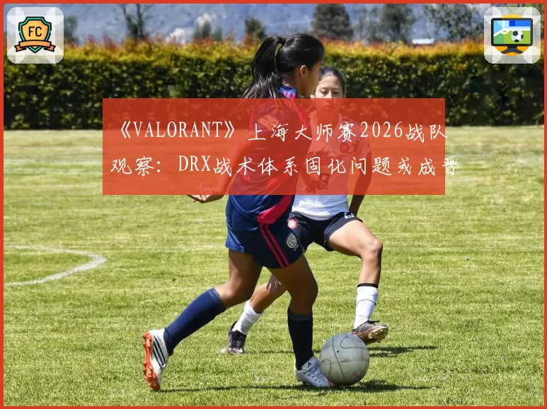 《VALORANT》上海大师赛2026战队观察：DRX战术体系固化问题或成晋级隐患