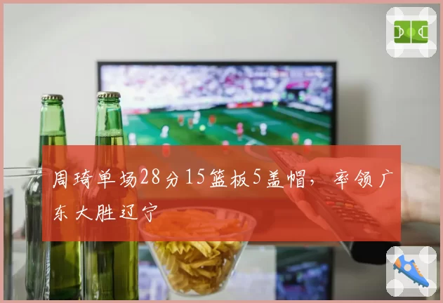 周琦单场28分15篮板5盖帽,率领广东大胜辽宁