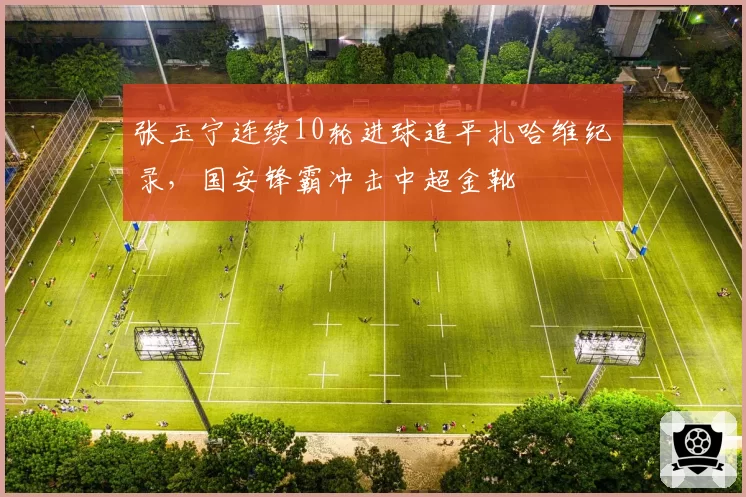 张玉宁连续10轮进球追平扎哈维纪录，国安锋霸冲击中超金靴