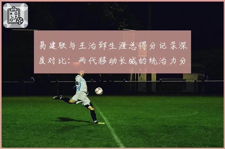 易建联与王治郅生涯总得分记录深度对比:两代移动长城的统治力分野