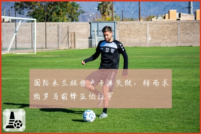 国际米兰租借卢卡库失败，转而求购罗马前锋亚伯拉罕