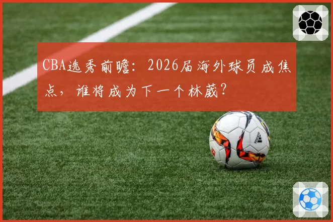 CBA选秀前瞻：2026届海外球员成焦点，谁将成为下一个林葳？