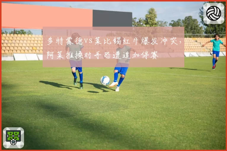 多特蒙德vs莱比锡红牛爆发冲突，阿莱推搡对手恐遭追加停赛