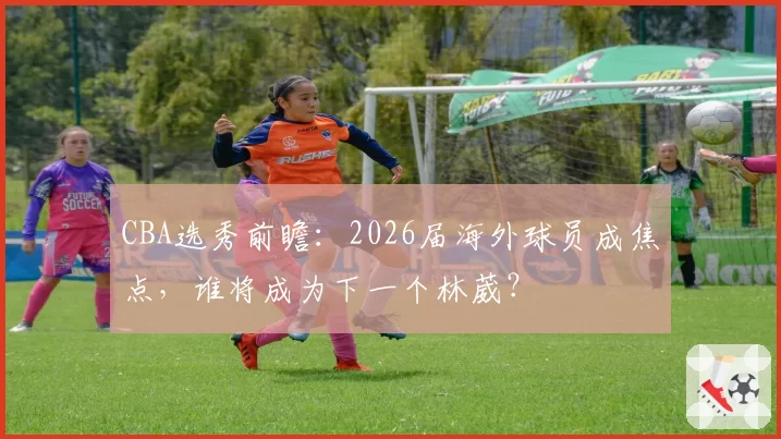 CBA选秀前瞻：2026届海外球员成焦点，谁将成为下一个林葳？