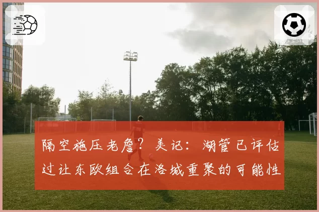 隔空施压老詹?美记:湖管已评估过让东欧组合在洛城重聚的可能性