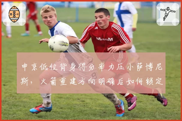申京低位背身得分率力压小萨博尼斯，火箭重建方向明确后如何锁定附加赛