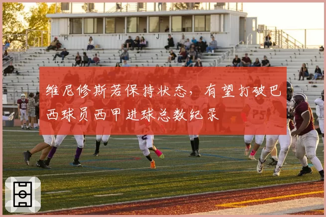 维尼修斯若保持状态，有望打破巴西球员西甲进球总数纪录