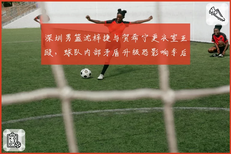深圳男篮沈梓捷与贺希宁更衣室互殴，球队内部矛盾升级恐影响季后赛