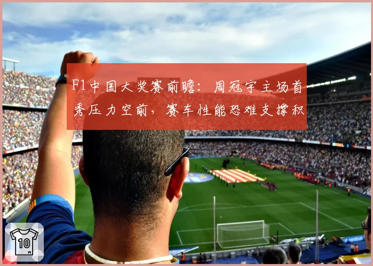 F1中国大奖赛前瞻：周冠宇主场首秀压力空前，赛车性能恐难支撑积分梦想