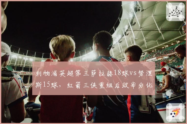 利物浦英超第三萨拉赫18球vs努涅斯15球，红箭三侠重组后效率分化